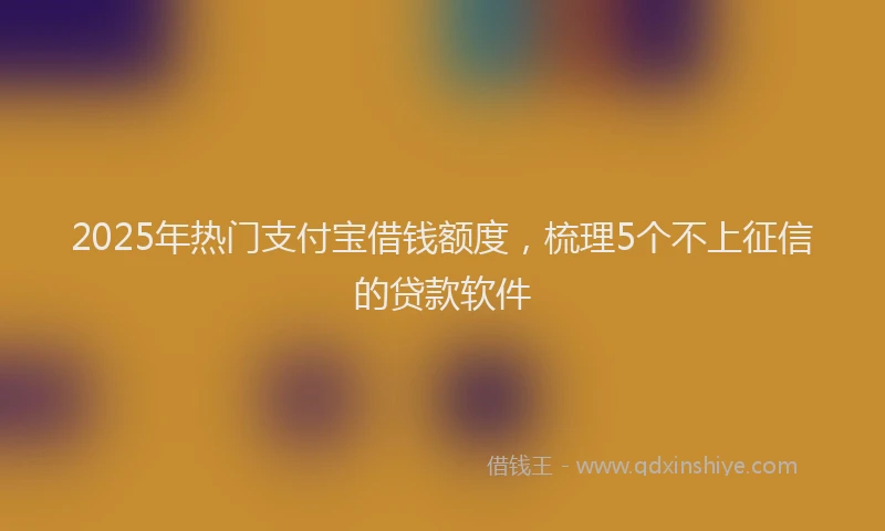 2025年热门支付宝借钱额度，梳理5个不上征信的贷款软件