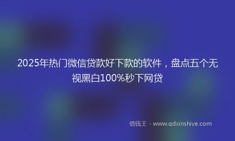 2025年热门微信贷款好下款的软件，盘点五个无视黑白100%秒下网贷