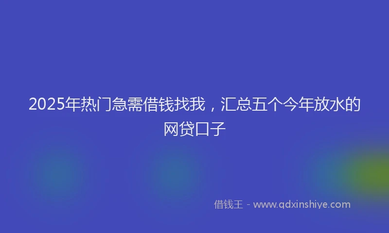 2025年热门急需借钱找我，汇总五个今年放水的网贷口子
