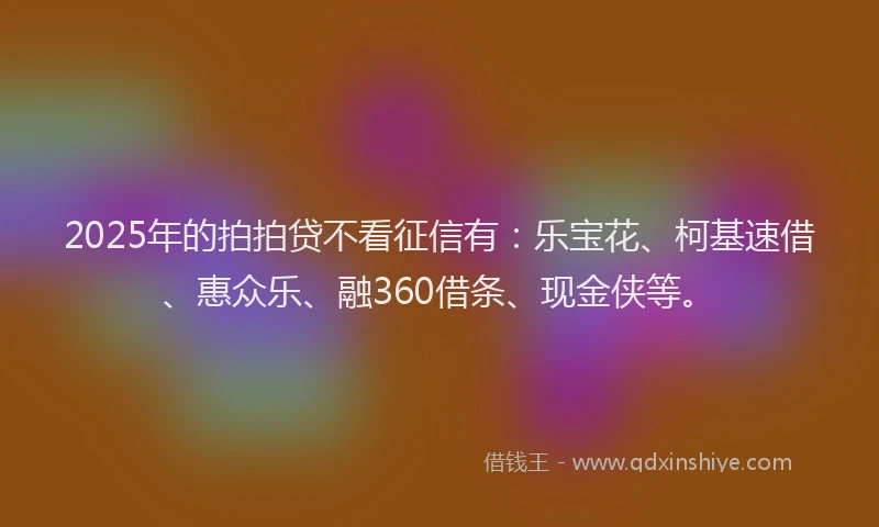2025年的拍拍贷不看征信有：乐宝花、柯基速借、惠众乐、融360借条、现金侠等。