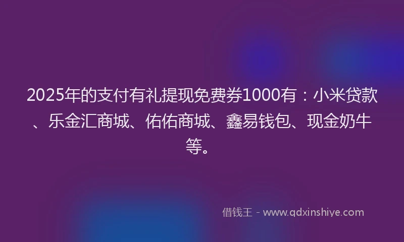 2025年的支付有礼提现免费券1000有：小米贷款、乐金汇商城、佑佑商城、鑫易钱包、现金奶牛等。