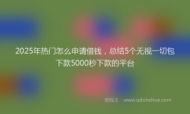 2025年热门怎么申请借钱，总结5个无视一切包下款5000秒下款的平台