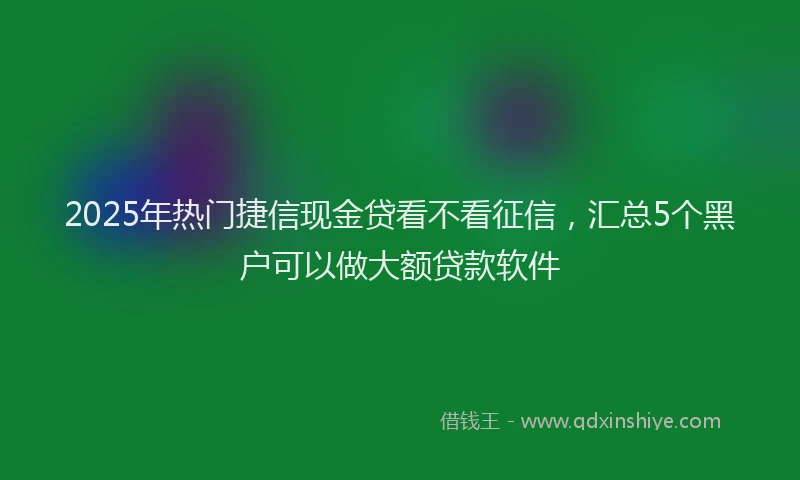 2025年热门捷信现金贷看不看征信，汇总5个黑户可以做大额贷款软件