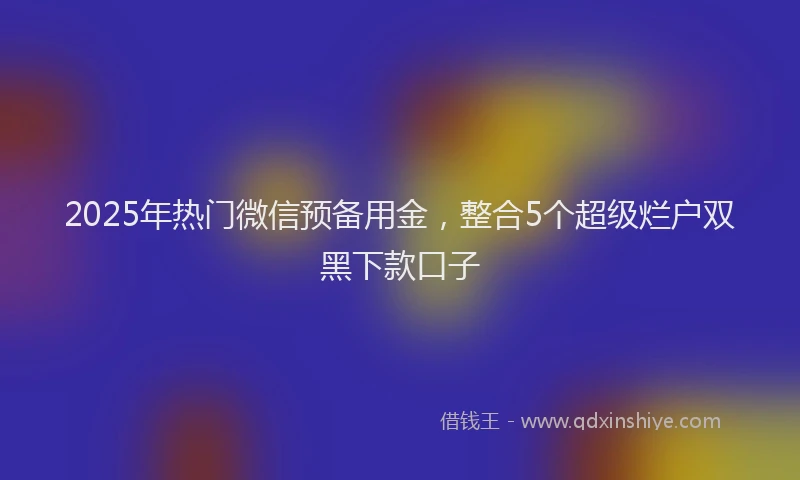 2025年热门微信预备用金，整合5个超级烂户双黑下款口子