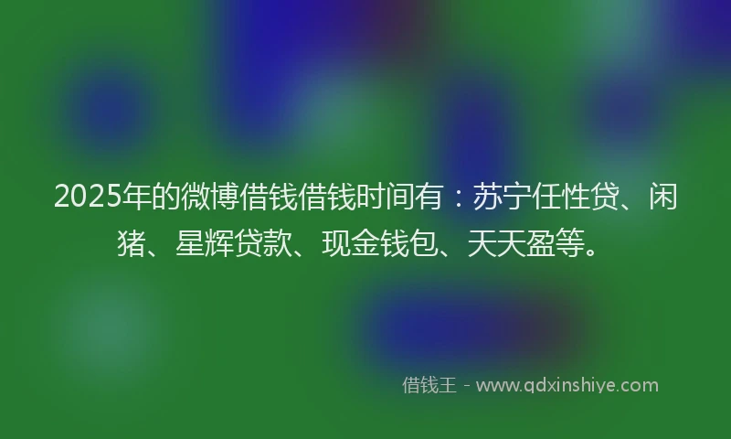2025年的微博借钱借钱时间有：苏宁任性贷、闲猪、星辉贷款、现金钱包、天天盈等。