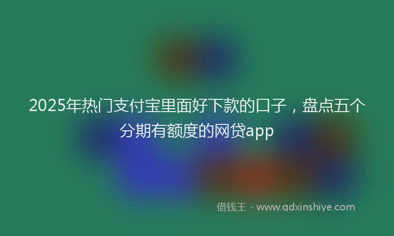 2025年热门支付宝里面好下款的口子，盘点五个分期有额度的网贷app