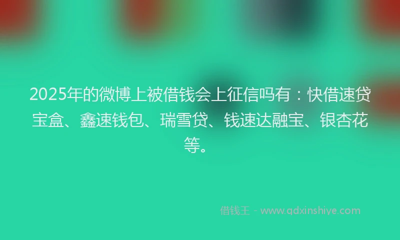 2025年的微博上被借钱会上征信吗有：快借速贷宝盒、鑫速钱包、瑞雪贷、钱速达融宝、银杏花等。