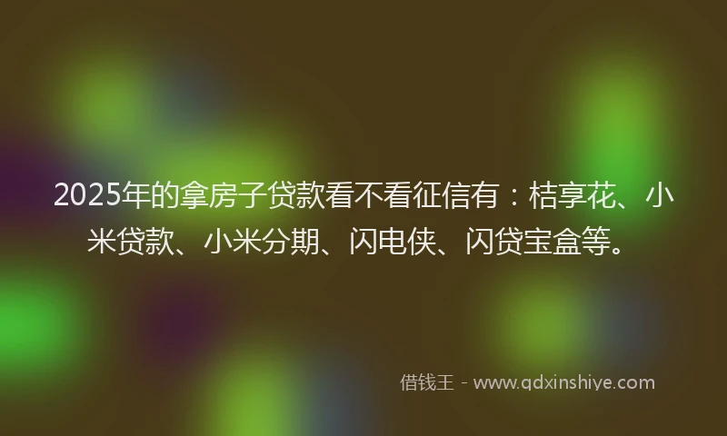 2025年的拿房子贷款看不看征信有：桔享花、小米贷款、小米分期、闪电侠、闪贷宝盒等。