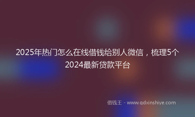 2025年热门怎么在线借钱给别人微信，梳理5个2024最新贷款平台