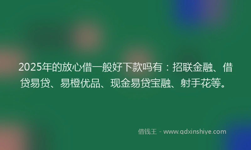 2025年的放心借一般好下款吗有：招联金融、借贷易贷、易橙优品、现金易贷宝融、射手花等。