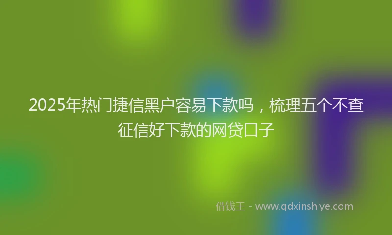 2025年热门捷信黑户容易下款吗，梳理五个不查征信好下款的网贷口子
