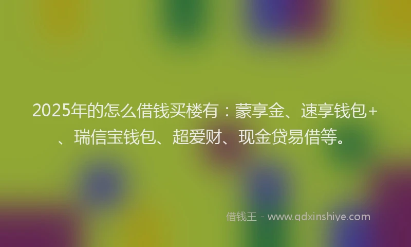 2025年的怎么借钱买楼有：蒙享金、速享钱包+、瑞信宝钱包、超爱财、现金贷易借等。