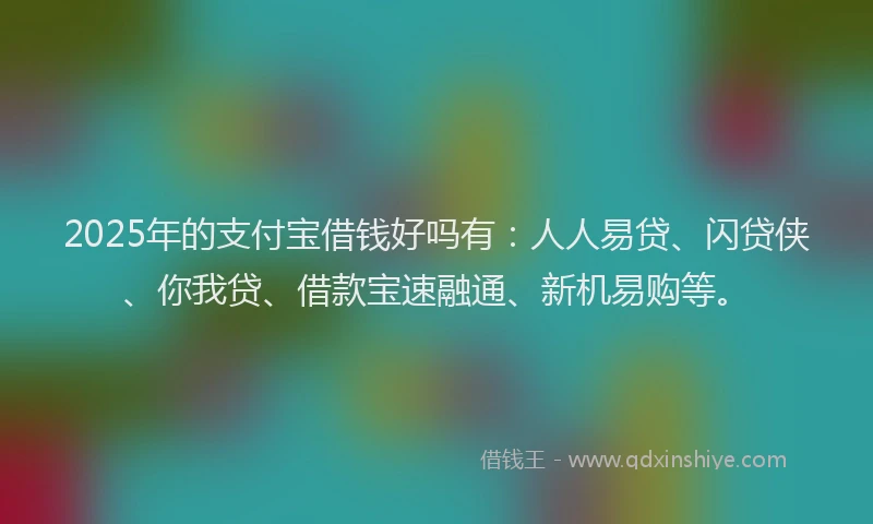 2025年的支付宝借钱好吗有：人人易贷、闪贷侠、你我贷、借款宝速融通、新机易购等。