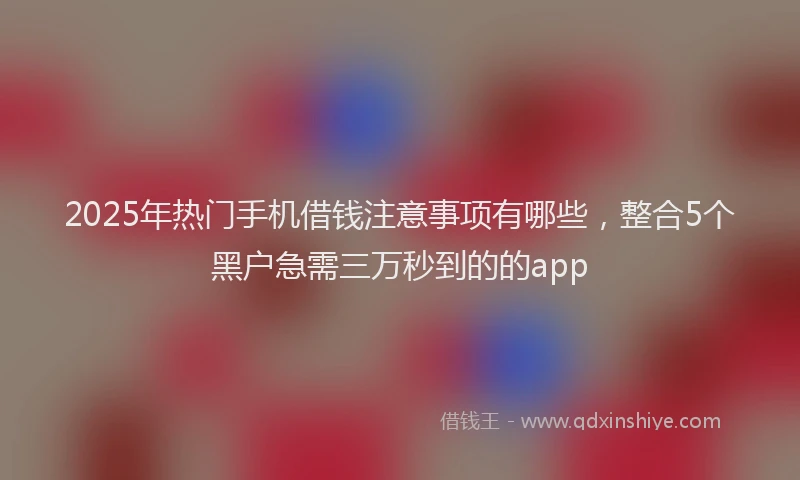 2025年热门手机借钱注意事项有哪些，整合5个黑户急需三万秒到的的app