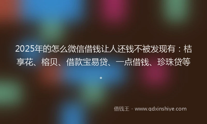 2025年的怎么微信借钱让人还钱不被发现有：桔享花、榕贝、借款宝易贷、一点借钱、珍珠贷等。