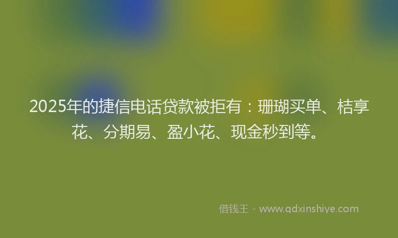 2025年的捷信电话贷款被拒有：珊瑚买单、桔享花、分期易、盈小花、现金秒到等。
