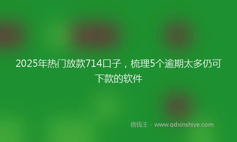 2025年热门放款714口子，梳理5个逾期太多仍可下款的软件
