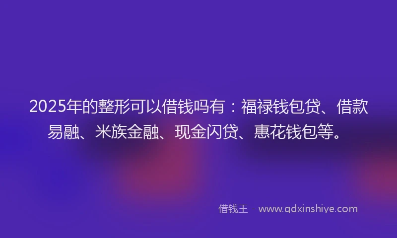 2025年的整形可以借钱吗有：福禄钱包贷、借款易融、米族金融、现金闪贷、惠花钱包等。