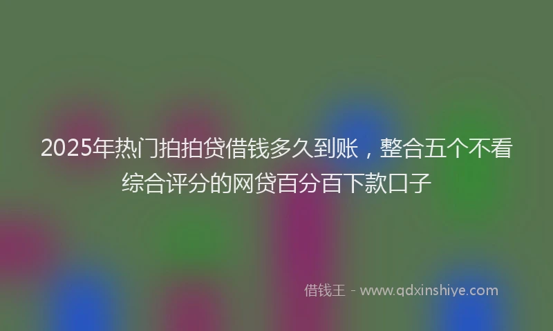 2025年热门拍拍贷借钱多久到账，整合五个不看综合评分的网贷百分百下款口子