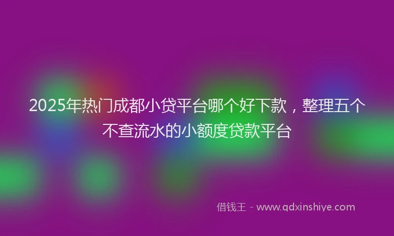 2025年热门成都小贷平台哪个好下款，整理五个不查流水的小额度贷款平台