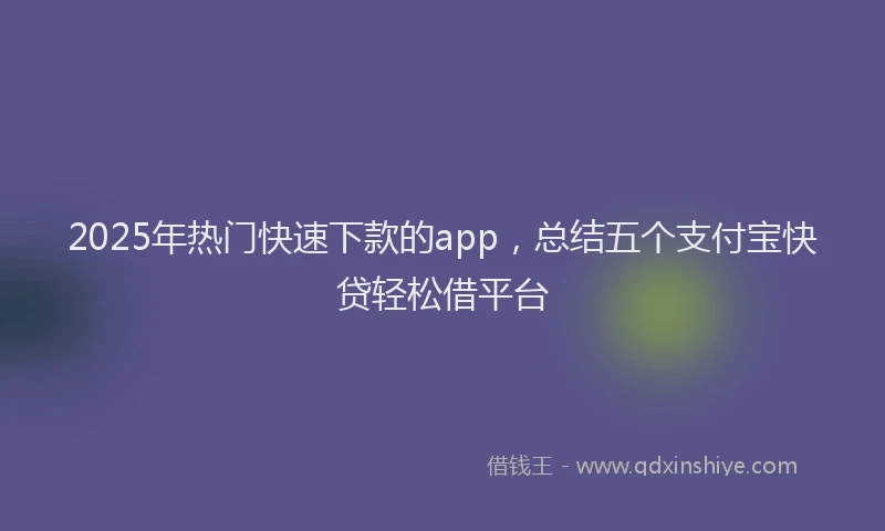 2025年热门快速下款的app，总结五个支付宝快贷轻松借平台
