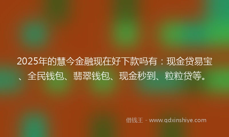 2025年的慧今金融现在好下款吗有：现金贷易宝、全民钱包、翡翠钱包、现金秒到、粒粒贷等。