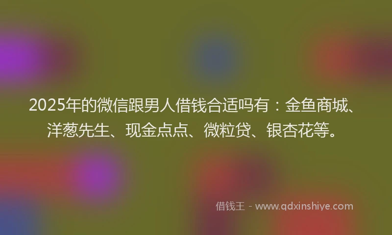 2025年的微信跟男人借钱合适吗有：金鱼商城、洋葱先生、现金点点、微粒贷、银杏花等。
