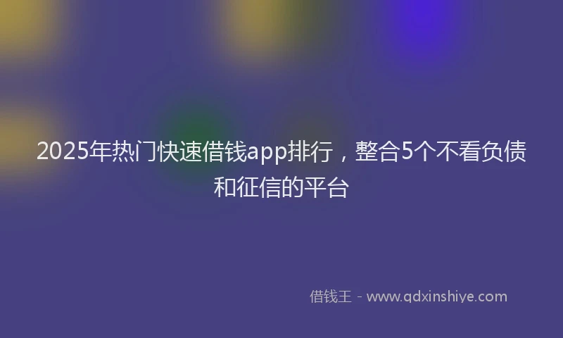 2025年热门快速借钱app排行，整合5个不看负债和征信的平台
