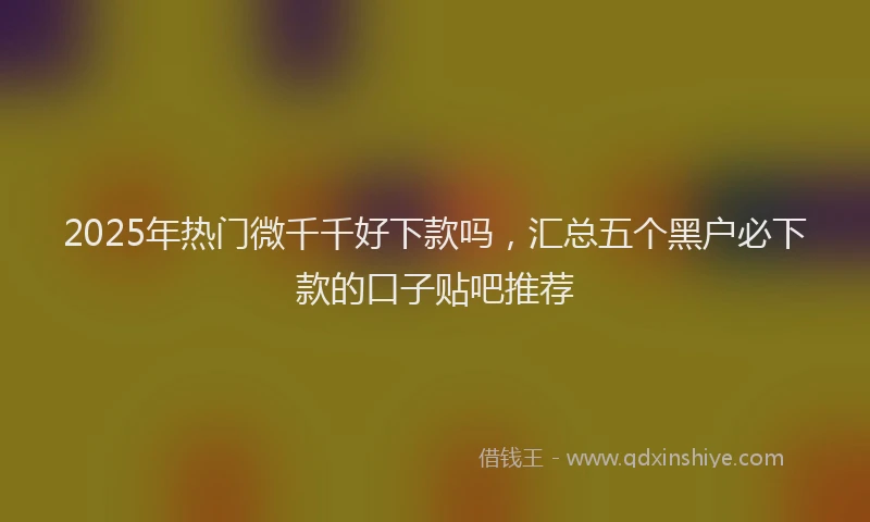 2025年热门微千千好下款吗，汇总五个黑户必下款的口子贴吧推荐