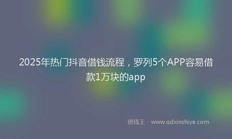 2025年热门抖音借钱流程，罗列5个APP容易借款1万块的app