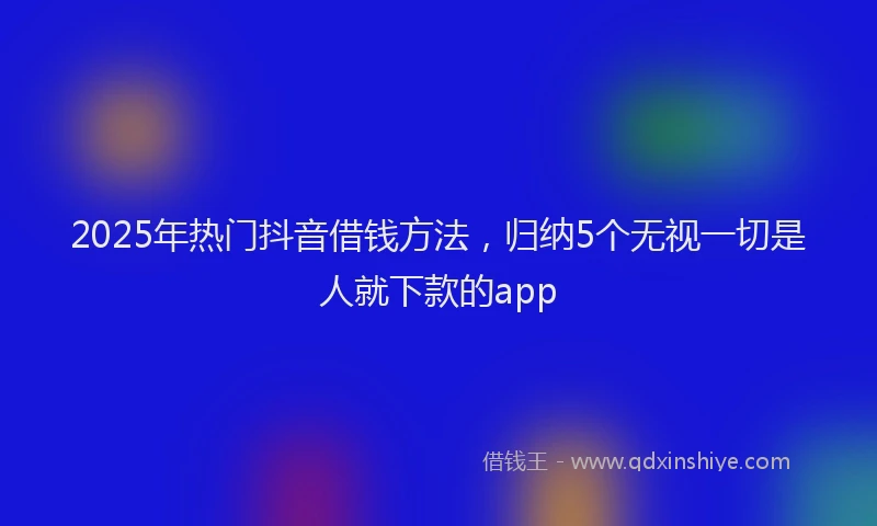 2025年热门抖音借钱方法，归纳5个无视一切是人就下款的app