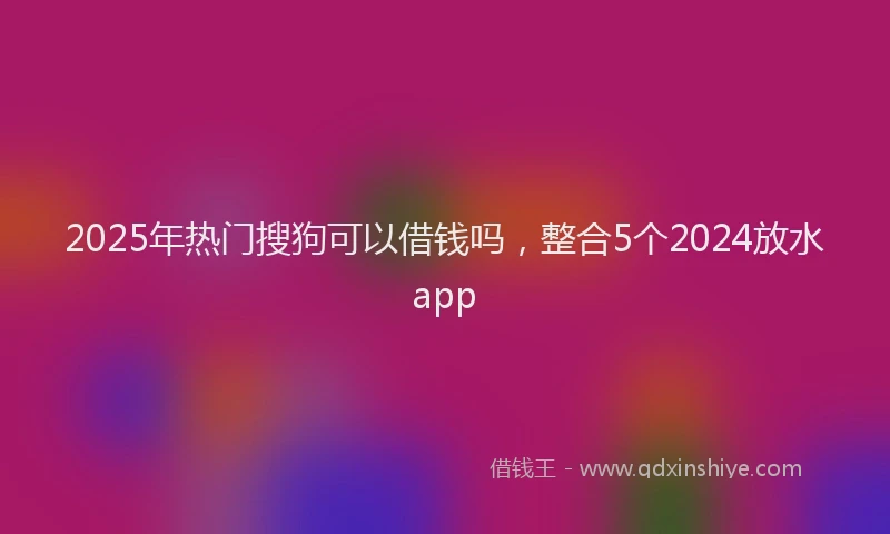 2025年热门搜狗可以借钱吗，整合5个2024放水app