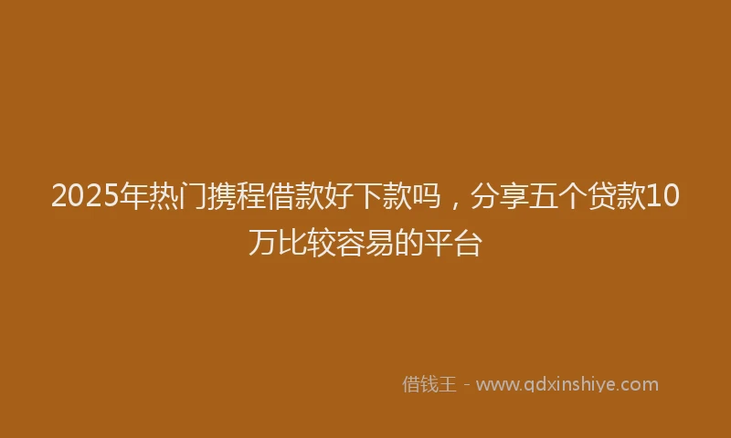 2025年热门携程借款好下款吗，分享五个贷款10万比较容易的平台