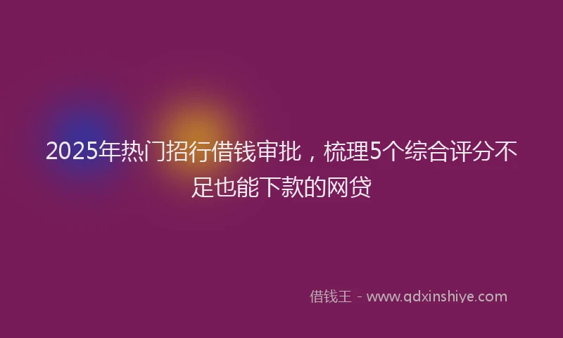 2025年热门招行借钱审批，梳理5个综合评分不足也能下款的网贷