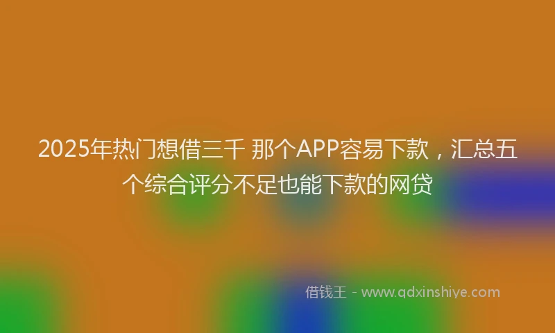 2025年热门想借三千 那个APP容易下款，汇总五个综合评分不足也能下款的网贷