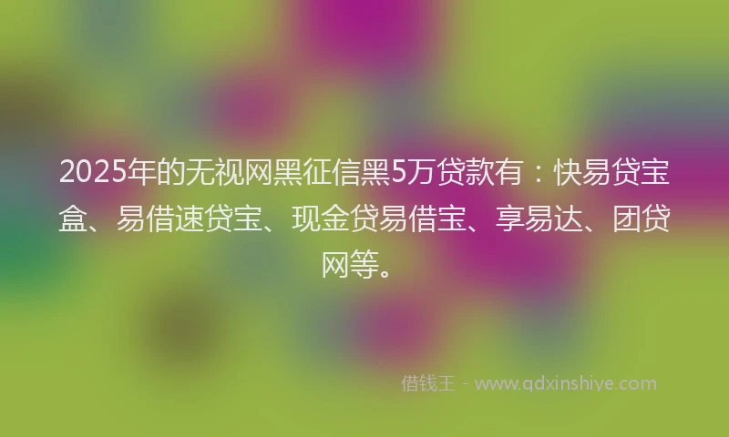 2025年的无视网黑征信黑5万贷款有：快易贷宝盒、易借速贷宝、现金贷易借宝、享易达、团贷网等。