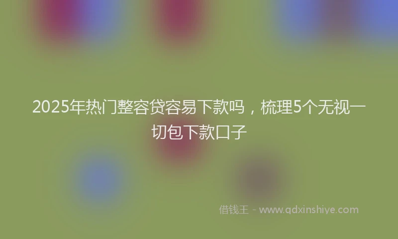 2025年热门整容贷容易下款吗，梳理5个无视一切包下款口子
