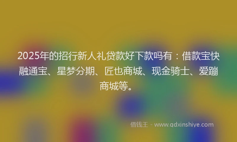 2025年的招行新人礼贷款好下款吗有：借款宝快融通宝、星梦分期、匠也商城、现金骑士、爱蹦商城等。
