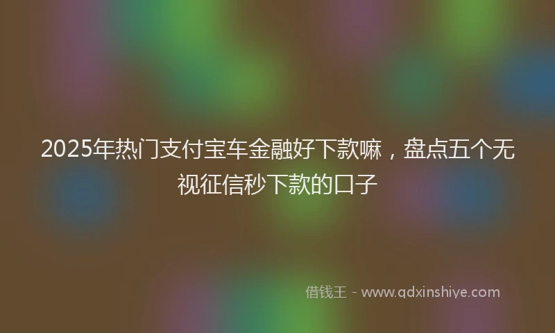 2025年热门支付宝车金融好下款嘛，盘点五个无视征信秒下款的口子