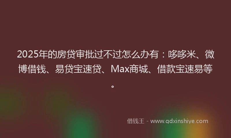 2025年的房贷审批过不过怎么办有：哆哆米、微博借钱、易贷宝速贷、Max商城、借款宝速易等。