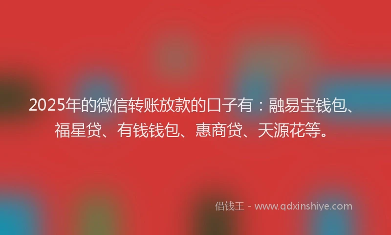 2025年的微信转账放款的口子有：融易宝钱包、福星贷、有钱钱包、惠商贷、天源花等。