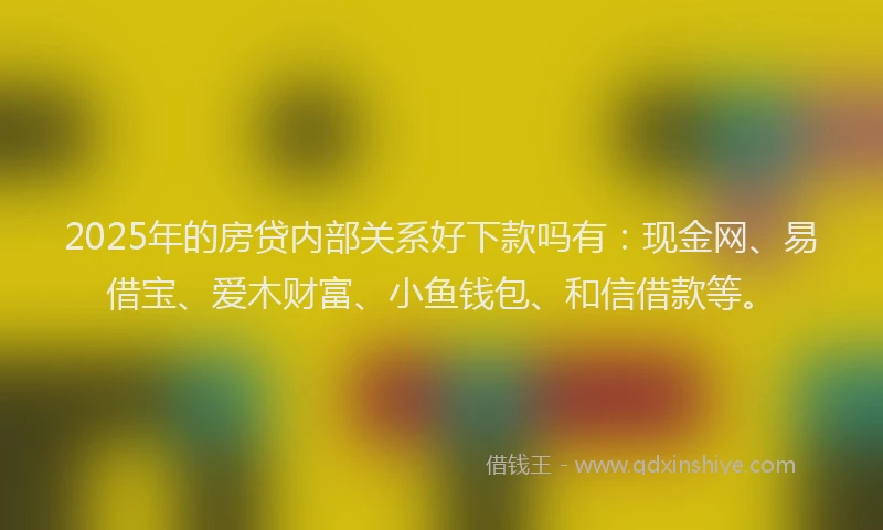 2025年的房贷内部关系好下款吗有：现金网、易借宝、爱木财富、小鱼钱包、和信借款等。