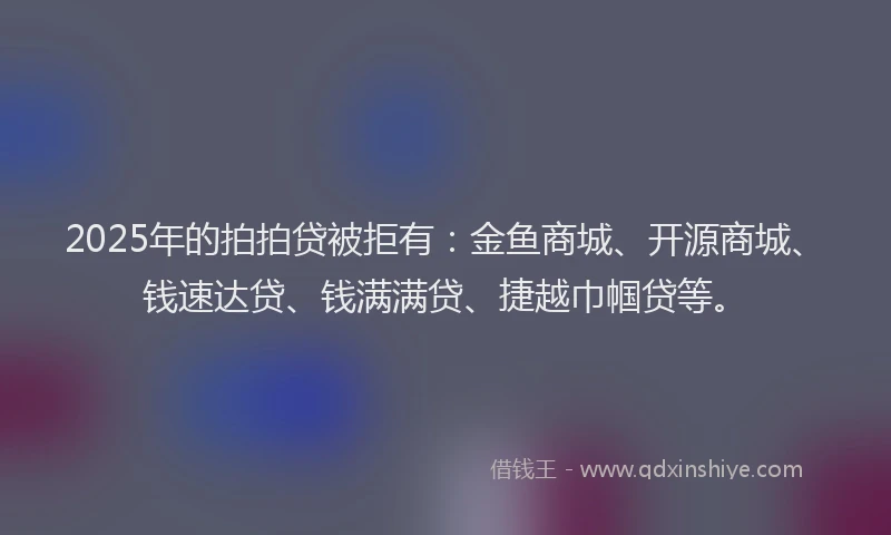 2025年的拍拍贷被拒有：金鱼商城、开源商城、钱速达贷、钱满满贷、捷越巾帼贷等。