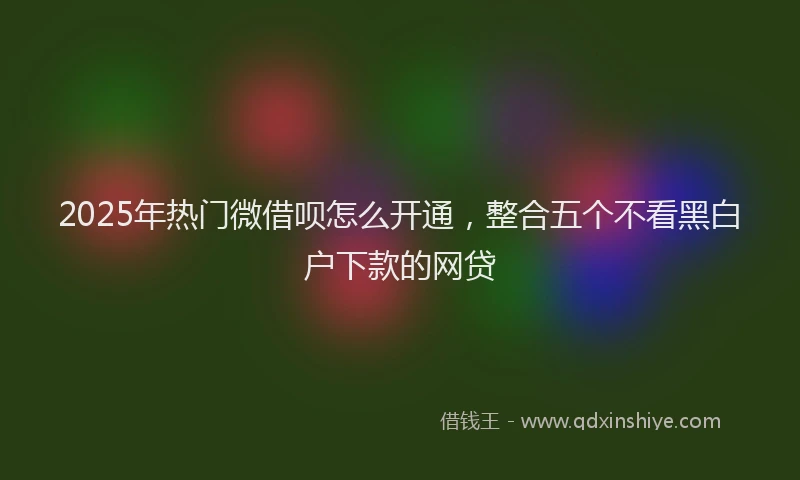 2025年热门微借呗怎么开通，整合五个不看黑白户下款的网贷