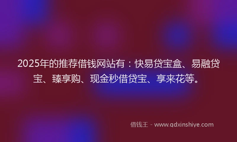 2025年的推荐借钱网站有：快易贷宝盒、易融贷宝、臻享购、现金秒借贷宝、享来花等。