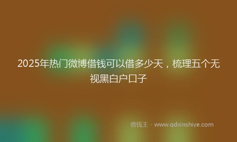 2025年热门微博借钱可以借多少天，梳理五个无视黑白户口子