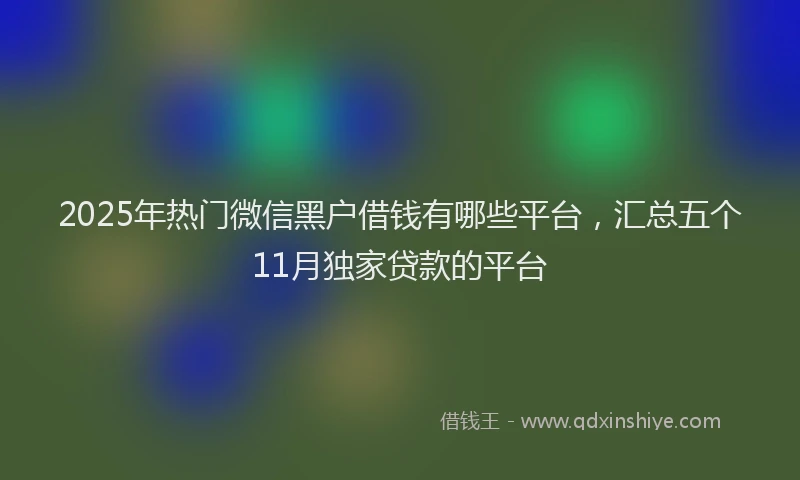 2025年热门微信黑户借钱有哪些平台，汇总五个11月独家贷款的平台