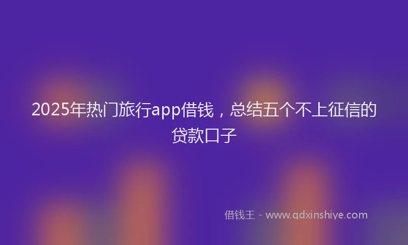 2025年热门旅行app借钱，总结五个不上征信的贷款口子