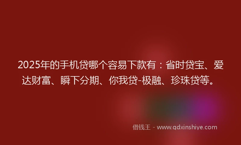 2025年的手机贷哪个容易下款有：省时贷宝、爱达财富、瞬下分期、你我贷-极融、珍珠贷等。
