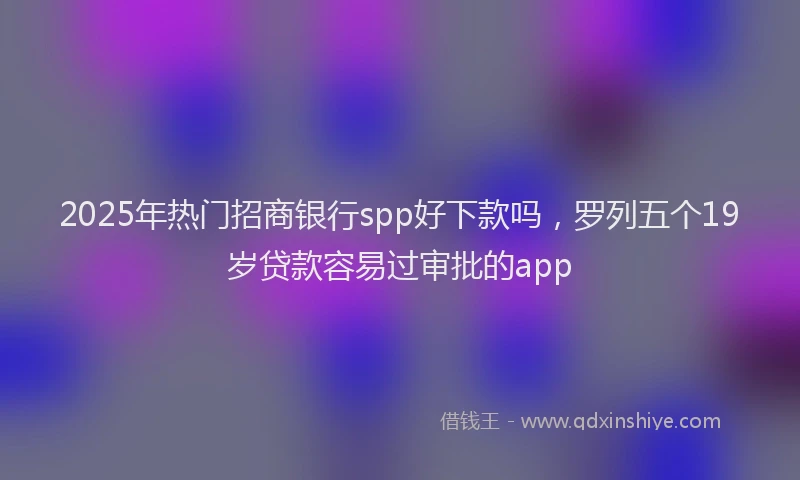 2025年热门招商银行spp好下款吗，罗列五个19岁贷款容易过审批的app